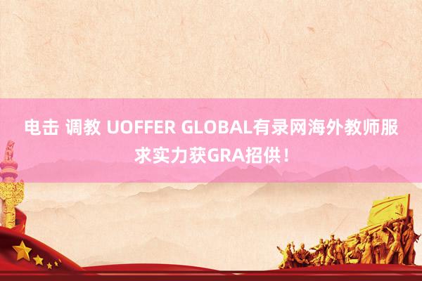 电击 调教 UOFFER GLOBAL有录网海外教师服求实力获GRA招供！