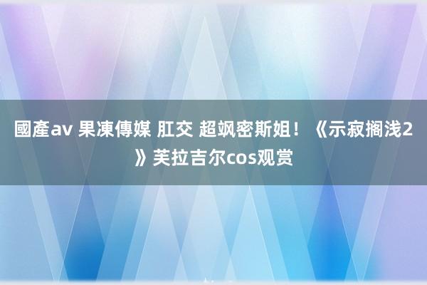 國產av 果凍傳媒 肛交 超飒密斯姐！《示寂搁浅2》芙拉吉尔cos观赏