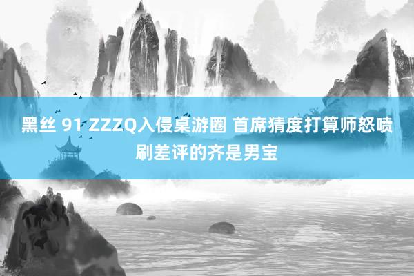 黑丝 91 ZZZQ入侵桌游圈 首席猜度打算师怒喷刷差评的齐是男宝