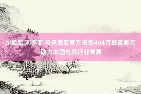 ai换脸 刘亦菲 马来西亚官方投资464万好意思元 助力本国电竞行业发展