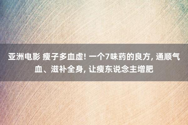 亚洲电影 瘦子多血虚! 一个7味药的良方， 通顺气血、滋补全身， 让瘦东说念主增肥