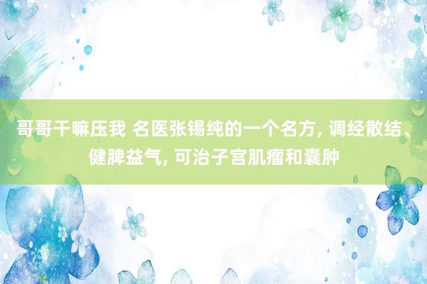 哥哥干嘛压我 名医张锡纯的一个名方， 调经散结、健脾益气， 可治子宫肌瘤和囊肿