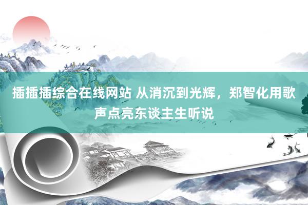 插插插综合在线网站 从消沉到光辉，郑智化用歌声点亮东谈主生听说