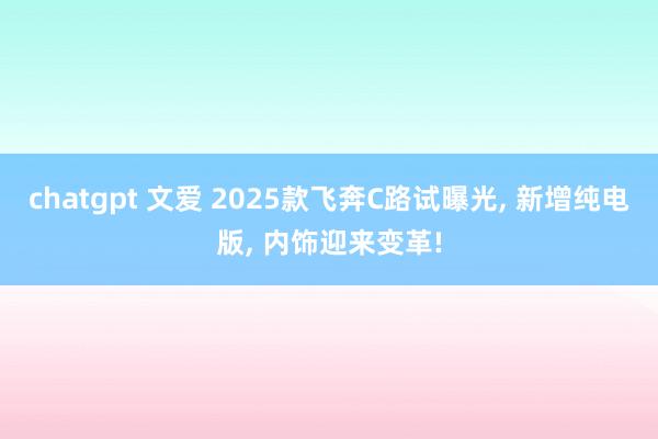 chatgpt 文爱 2025款飞奔C路试曝光， 新增纯电版， 内饰迎来变革!