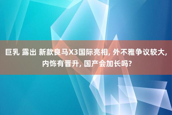 巨乳 露出 新款良马X3国际亮相， 外不雅争议较大， 内饰有晋升， 国产会加长吗?