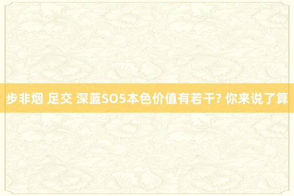 步非烟 足交 深蓝SO5本色价值有若干? 你来说了算