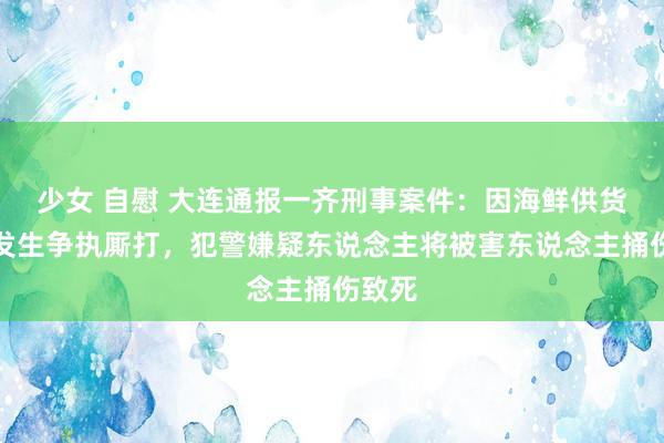 少女 自慰 大连通报一齐刑事案件：因海鲜供货问题发生争执厮打，犯警嫌疑东说念主将被害东说念主捅伤致死