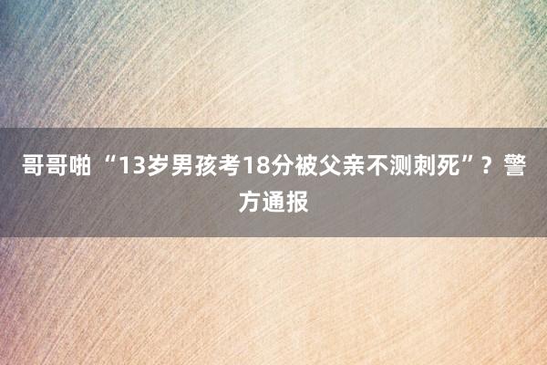 哥哥啪 “13岁男孩考18分被父亲不测刺死”？警方通报