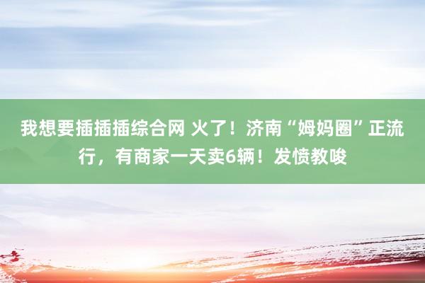 我想要插插插综合网 火了！济南“姆妈圈”正流行，有商家一天卖6辆！发愤教唆