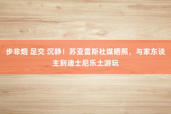 步非烟 足交 沉静！苏亚雷斯社媒晒照，与家东谈主到迪士尼乐土游玩