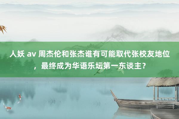 人妖 av 周杰伦和张杰谁有可能取代张校友地位，最终成为华语乐坛第一东谈主？