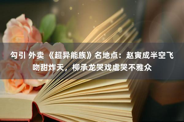 勾引 外卖 《超异能族》名地点：赵寅成半空飞吻甜炸天，柳承龙哭戏虐哭不雅众