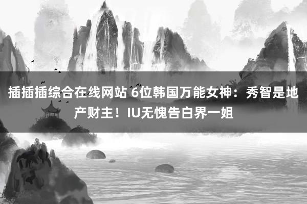 插插插综合在线网站 6位韩国万能女神：秀智是地产财主！IU无愧告白界一姐