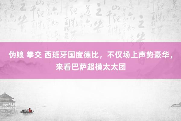 伪娘 拳交 西班牙国度德比，不仅场上声势豪华，来看巴萨超模太太团