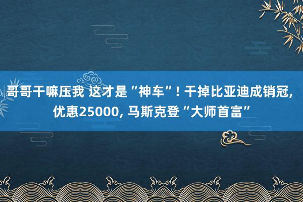 哥哥干嘛压我 这才是“神车”! 干掉比亚迪成销冠， 优惠25000， 马斯克登“大师首富”