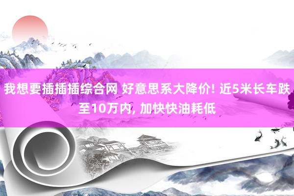 我想要插插插综合网 好意思系大降价! 近5米长车跌至10万内， 加快快油耗低