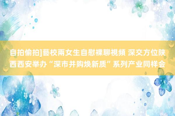 自拍偷拍]藝校兩女生自慰裸聊視頻 深交方位陕西西安举办“深市并购焕新质”系列产业同样会