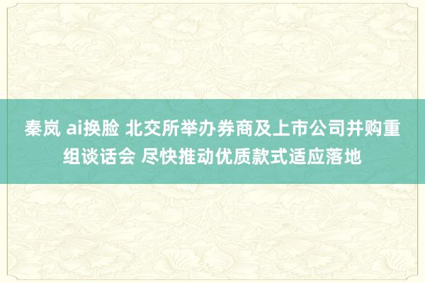 秦岚 ai换脸 北交所举办券商及上市公司并购重组谈话会 尽快推动优质款式适应落地