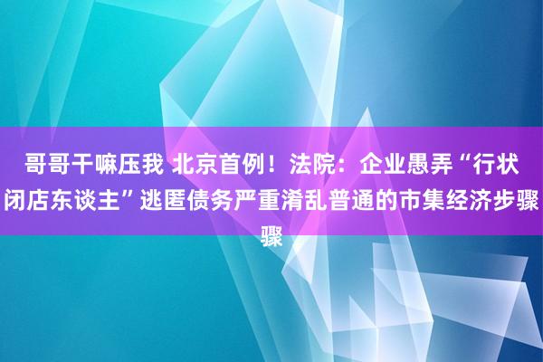 哥哥干嘛压我 北京首例！法院：企业愚弄“行状闭店东谈主”逃匿债务严重淆乱普通的市集经济步骤