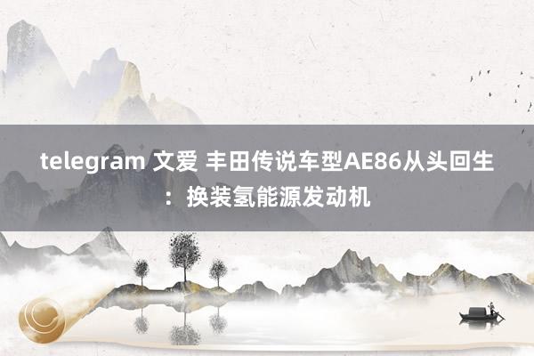 telegram 文爱 丰田传说车型AE86从头回生：换装氢能源发动机