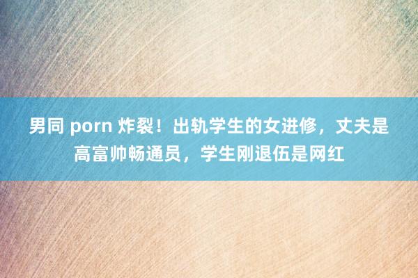 男同 porn 炸裂！出轨学生的女进修，丈夫是高富帅畅通员，学生刚退伍是网红