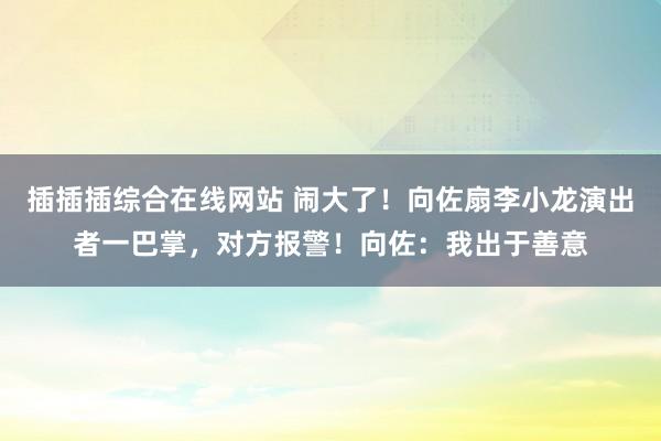 插插插综合在线网站 闹大了！向佐扇李小龙演出者一巴掌，对方报警！向佐：我出于善意