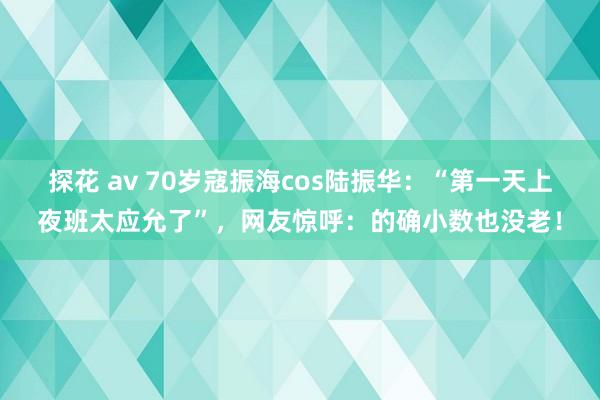 探花 av 70岁寇振海cos陆振华：“第一天上夜班太应允了”，网友惊呼：的确小数也没老！