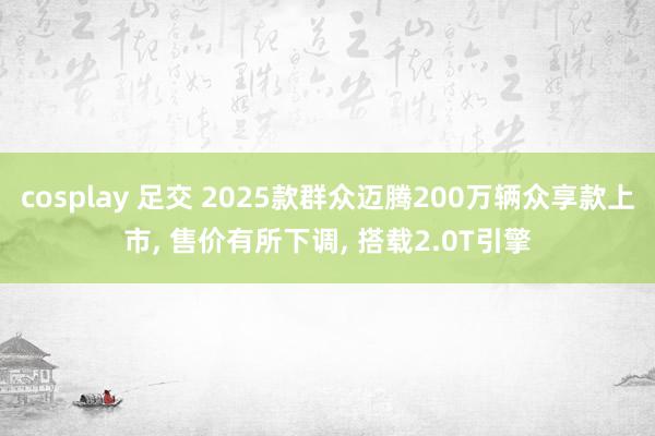 cosplay 足交 2025款群众迈腾200万辆众享款上市， 售价有所下调， 搭载2.0T引擎