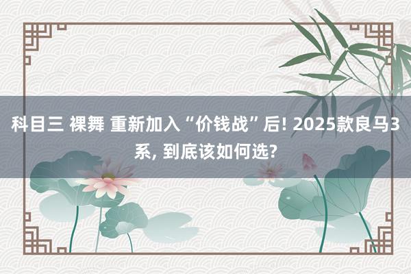 科目三 裸舞 重新加入“价钱战”后! 2025款良马3系， 到底该如何选?