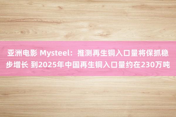 亚洲电影 Mysteel：推测再生铜入口量将保抓稳步增长 到2025年中国再生铜入口量约在230万吨