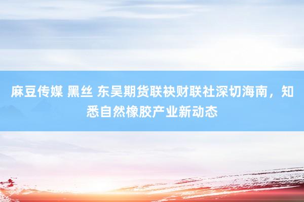 麻豆传媒 黑丝 东吴期货联袂财联社深切海南，知悉自然橡胶产业新动态