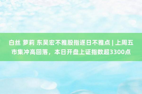 白丝 萝莉 东吴宏不雅股指逐日不雅点 | 上周五市集冲高回落，本日开盘上证指数超3300点