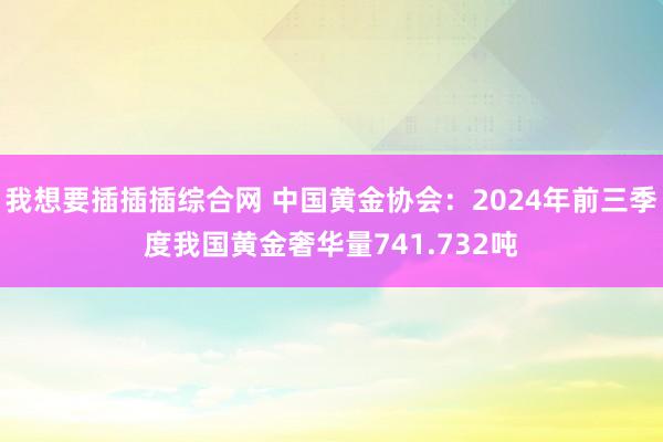 我想要插插插综合网 中国黄金协会：2024年前三季度我国黄金奢华量741.732吨