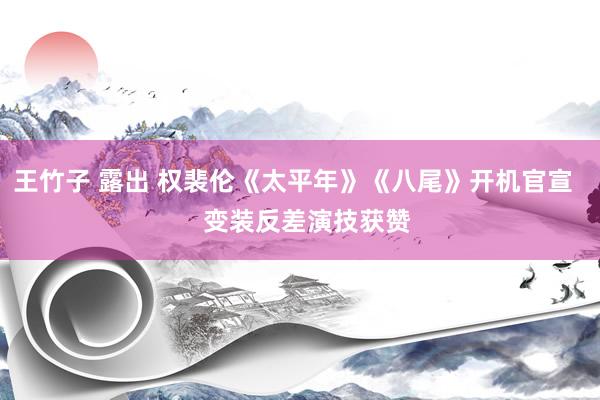 王竹子 露出 权裴伦《太平年》《八尾》开机官宣    变装反差演技获赞