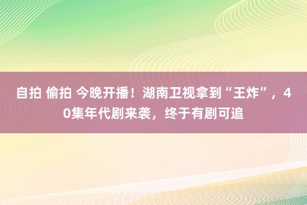 自拍 偷拍 今晚开播！湖南卫视拿到“王炸”，40集年代剧来袭，终于有剧可追