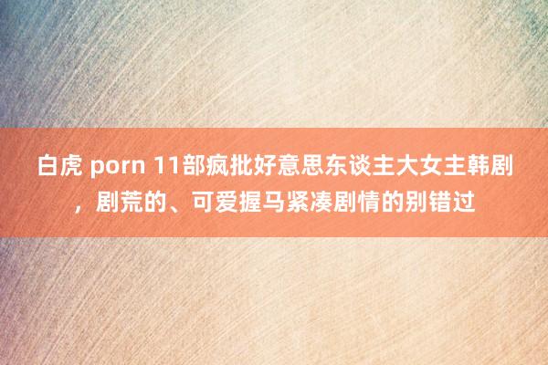 白虎 porn 11部疯批好意思东谈主大女主韩剧，剧荒的、可爱握马紧凑剧情的别错过