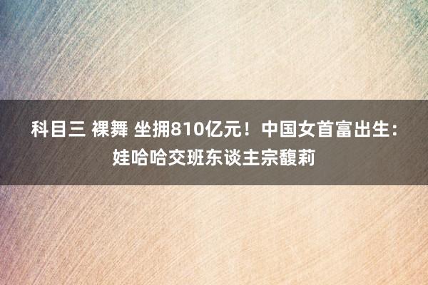 科目三 裸舞 坐拥810亿元！中国女首富出生：娃哈哈交班东谈主宗馥莉