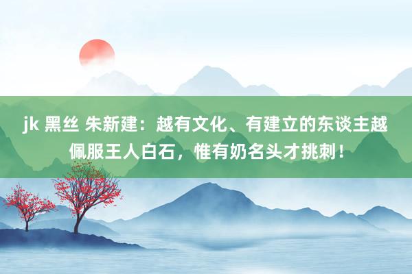 jk 黑丝 朱新建：越有文化、有建立的东谈主越佩服王人白石，惟有奶名头才挑刺！