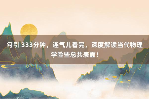 勾引 333分钟，连气儿看完，深度解读当代物理学险些总共表面！