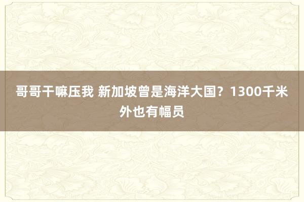 哥哥干嘛压我 新加坡曾是海洋大国？1300千米外也有幅员