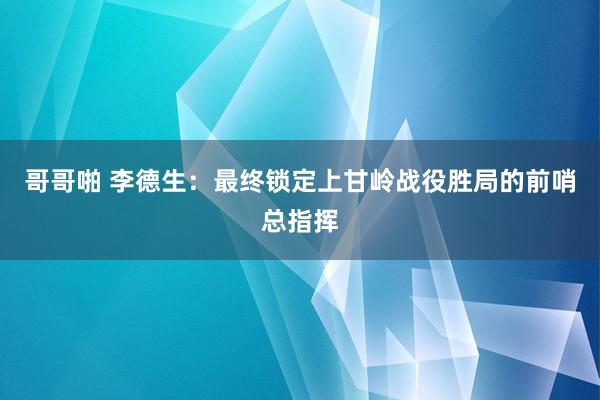 哥哥啪 李德生：最终锁定上甘岭战役胜局的前哨总指挥