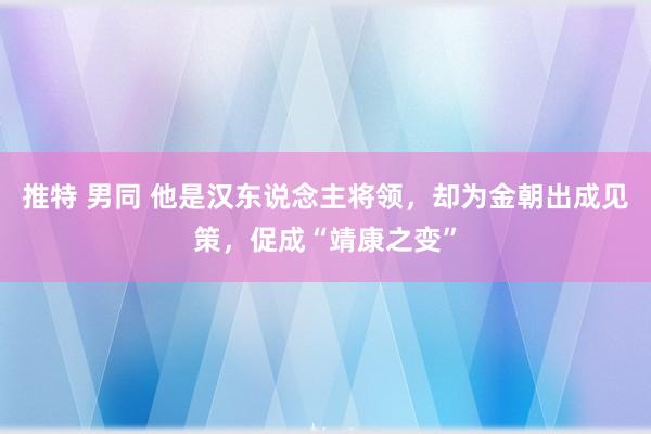 推特 男同 他是汉东说念主将领，却为金朝出成见策，促成“靖康之变”