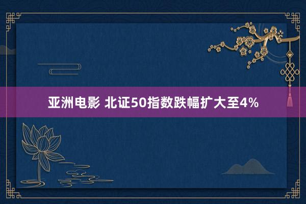 亚洲电影 北证50指数跌幅扩大至4%