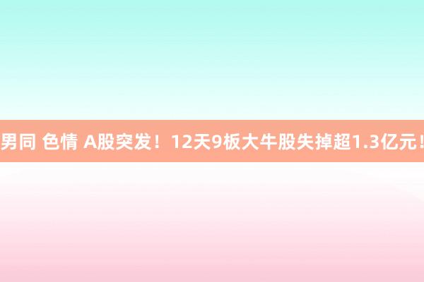 男同 色情 A股突发！12天9板大牛股失掉超1.3亿元！