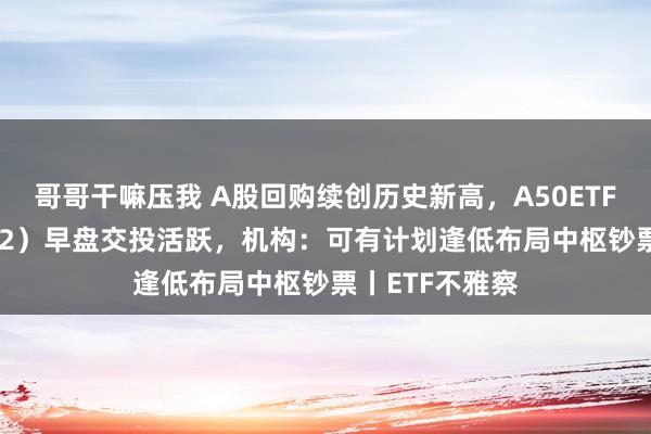 哥哥干嘛压我 A股回购续创历史新高，A50ETF基金（159592）早盘交投活跃，机构：可有计划逢低布局中枢钞票丨ETF不雅察