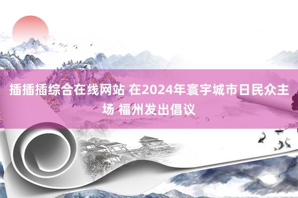 插插插综合在线网站 在2024年寰宇城市日民众主场 福州发出倡议