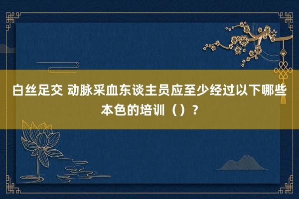 白丝足交 动脉采血东谈主员应至少经过以下哪些本色的培训（）？