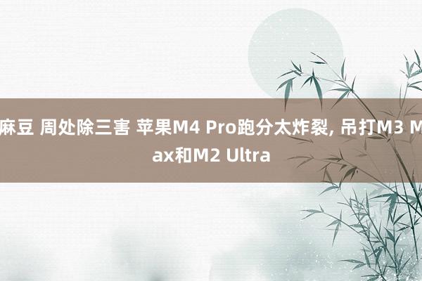 麻豆 周处除三害 苹果M4 Pro跑分太炸裂， 吊打M3 Max和M2 Ultra