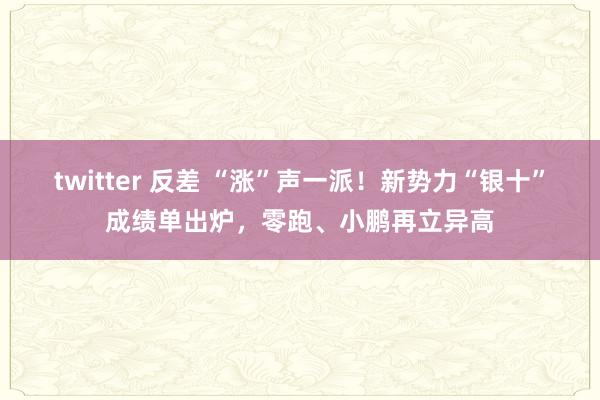 twitter 反差 “涨”声一派！新势力“银十”成绩单出炉，零跑、小鹏再立异高