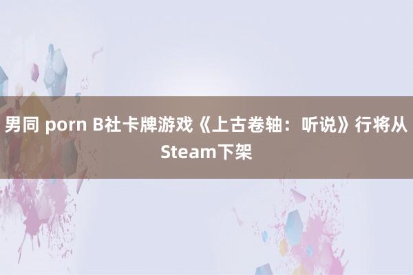 男同 porn B社卡牌游戏《上古卷轴：听说》行将从Steam下架